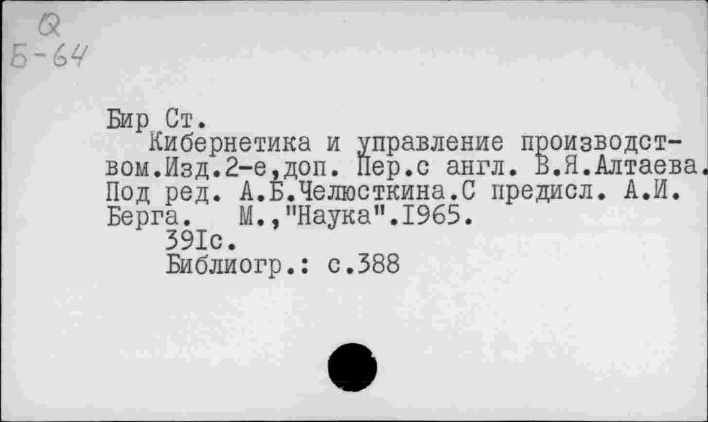 ﻿а
Бир Ст.
Кибернетика и управление производством. Изд. 2-е, доп. Пер.с англ. В.Я.Алтаева. Под ред. А.Б.Челюсткина.С предисл. А.И. Берга. М.,"Наука”.1965.
391с.
Библиогр.: с.388